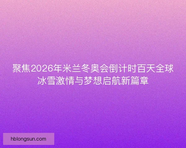 聚焦2026年米兰冬奥会倒计时百天全球冰雪激情与梦想启航新篇章