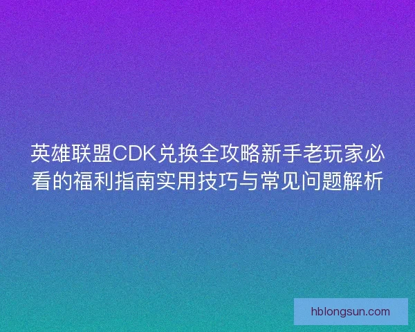 英雄联盟CDK兑换全攻略新手老玩家必看的福利指南实用技巧与常见问题解析