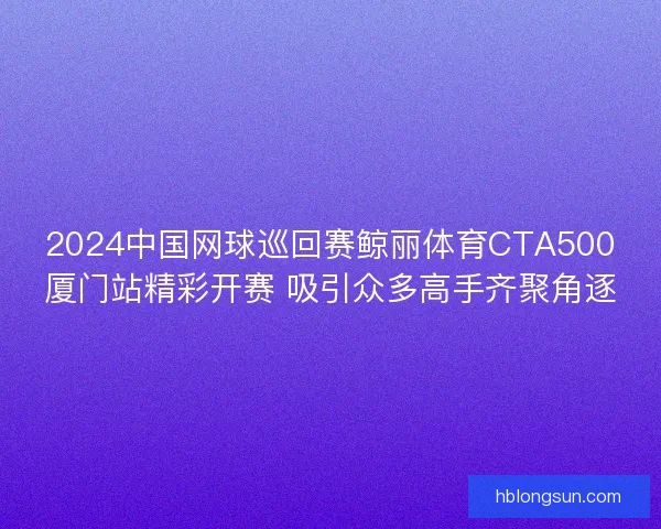 2024中国网球巡回赛鲸丽体育CTA500厦门站精彩开赛 吸引众多高手齐聚角逐