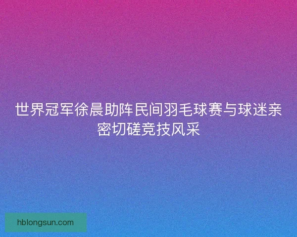 世界冠军徐晨助阵民间羽毛球赛与球迷亲密切磋竞技风采