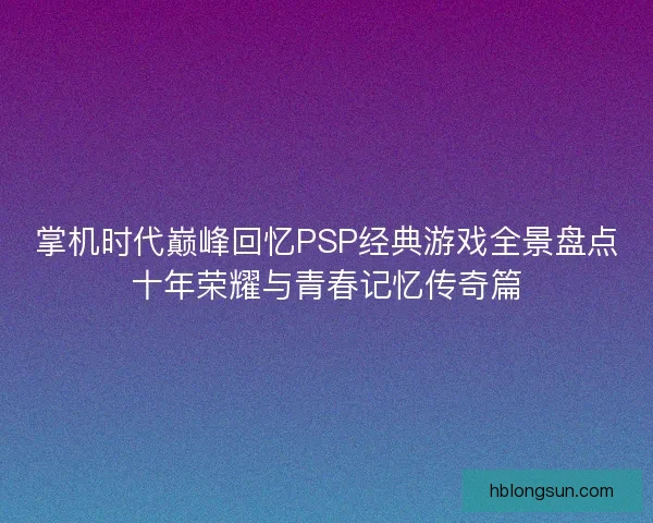 掌机时代巅峰回忆PSP经典游戏全景盘点十年荣耀与青春记忆传奇篇