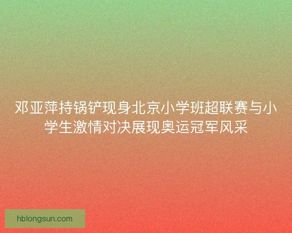 邓亚萍持锅铲现身北京小学班超联赛与小学生激情对决展现奥运冠军风采