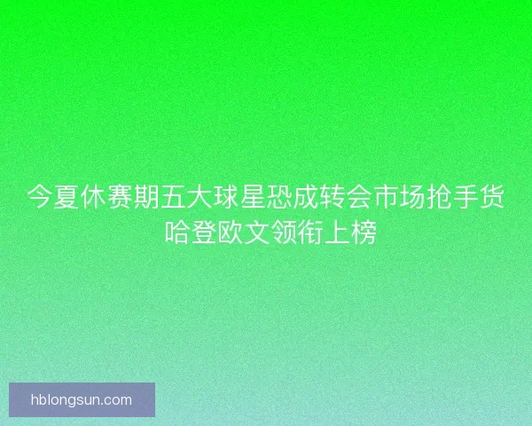 今夏休赛期五大球星恐成转会市场抢手货 哈登欧文领衔上榜